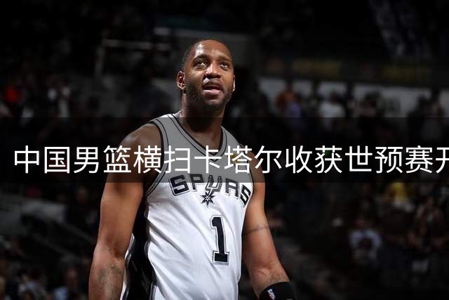中国男篮横扫卡塔尔收获世预赛开门红 核心球员状态火热