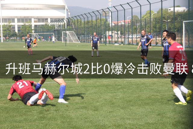 升班马赫尔城2比0爆冷击败曼联 8300万中场惨遭羞辱
