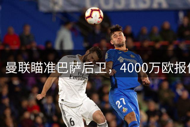 曼联瞄准巴萨后卫，4000万欧报价即将出炉