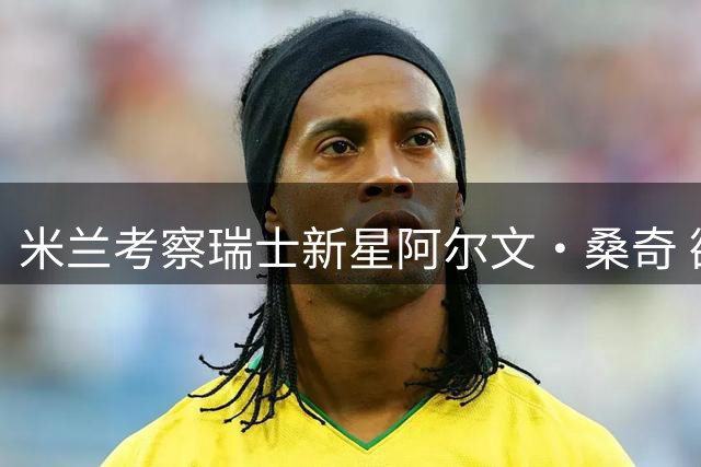 米兰考察瑞士新星阿尔文·桑奇 欲补强攻击中场