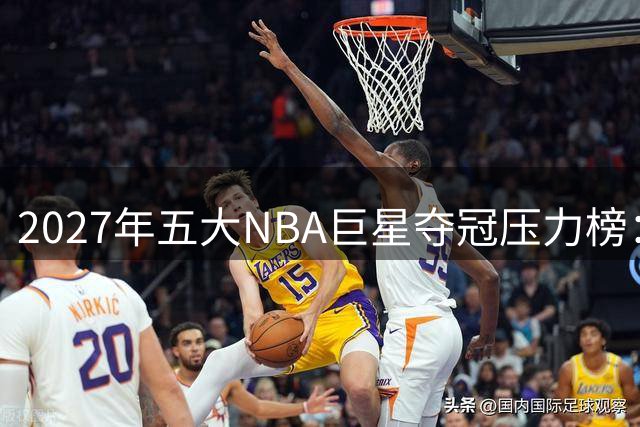 2027年五大NBA巨星夺冠压力榜：东契奇扛湖人、文班降薪冲冠